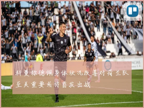 科曼称德佩身体状况改善对荷兰队至关重要或将首发出战