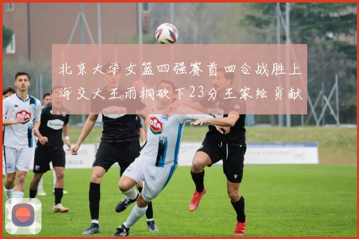 北京大学女篮四强赛首回合战胜上海交大王雨桐砍下23分王家绘贡献21分14篮板