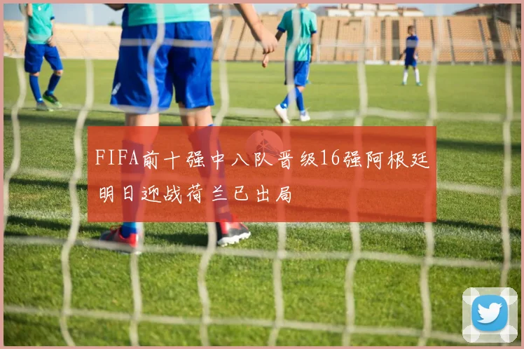 FIFA前十强中八队晋级16强阿根廷明日迎战荷兰已出局