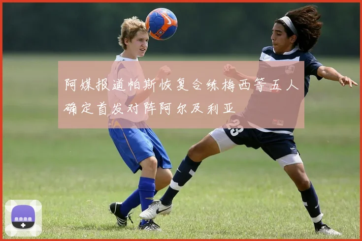 阿媒报道帕斯恢复合练梅西等五人确定首发对阵阿尔及利亚