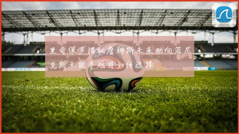 里奇保罗揭秘詹姆斯未来动向若尼克斯未能夺冠将如何选择
