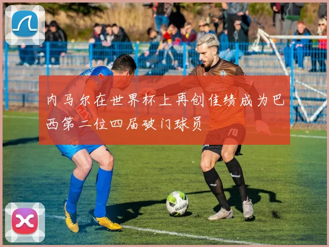 内马尔在世界杯上再创佳绩成为巴西第二位四届破门球员
