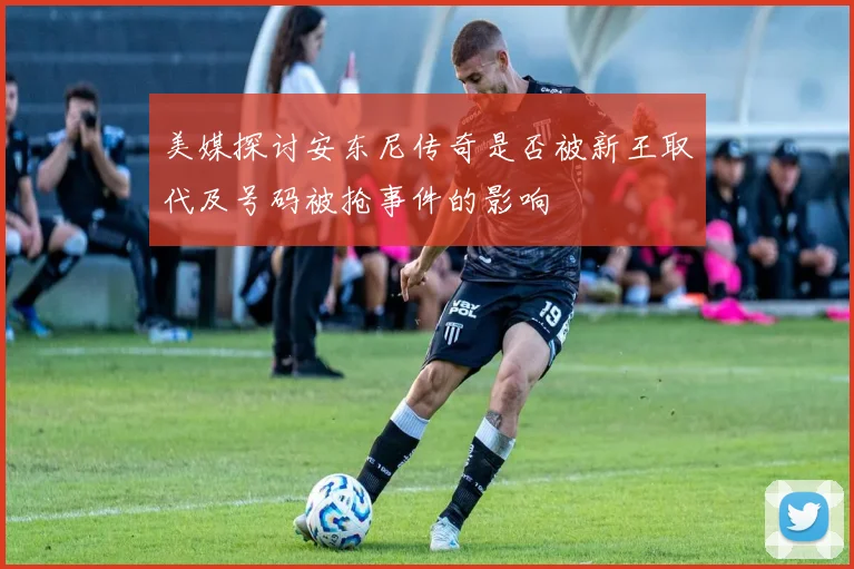美媒探讨安东尼传奇是否被新王取代及号码被抢事件的影响