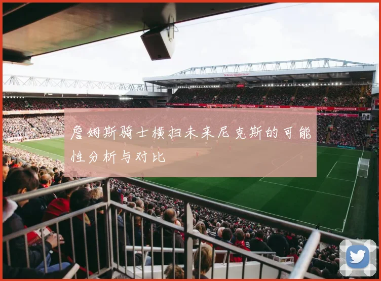 詹姆斯骑士横扫未来尼克斯的可能性分析与对比