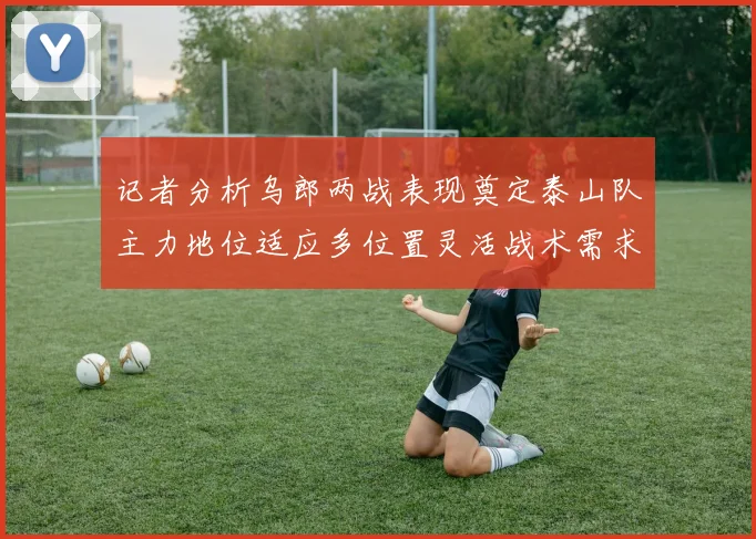 记者分析乌郎两战表现奠定泰山队主力地位适应多位置灵活战术需求