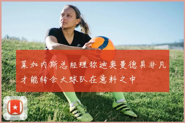 莱加内斯总经理称迪奥曼德具非凡才能转会大球队在意料之中