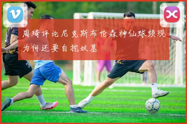 周琦评论尼克斯布伦森神仙球频现为何还要自挖坟墓