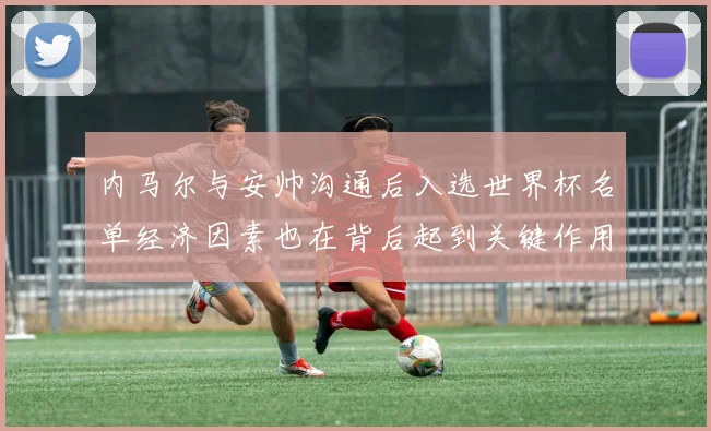 内马尔与安帅沟通后入选世界杯名单经济因素也在背后起到关键作用