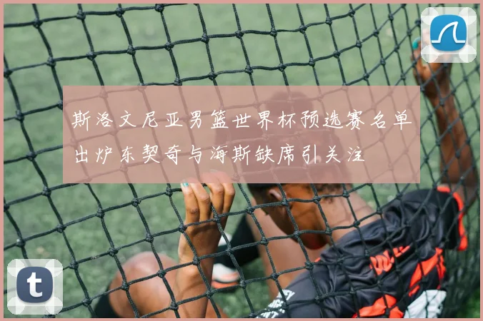斯洛文尼亚男篮世界杯预选赛名单出炉东契奇与海斯缺席引关注