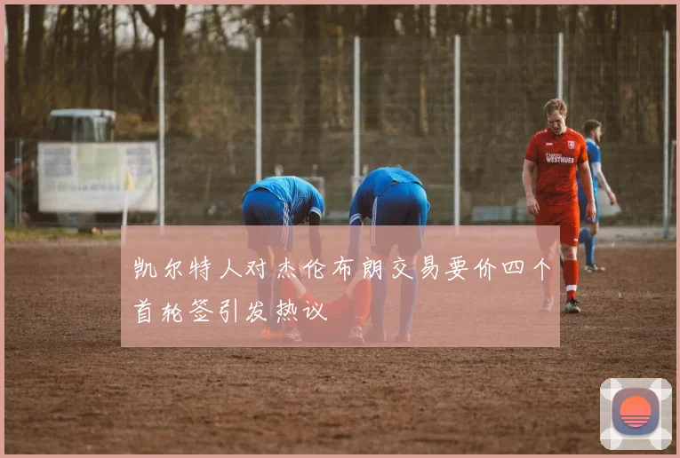凯尔特人对杰伦布朗交易要价四个首轮签引发热议