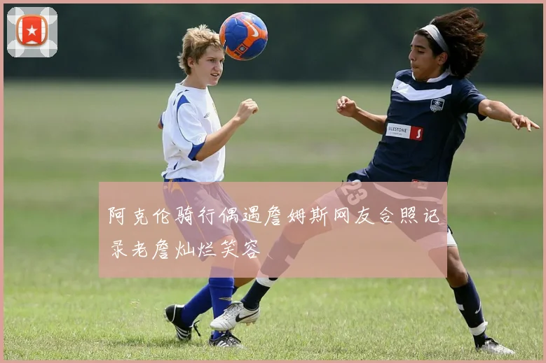 阿克伦骑行偶遇詹姆斯网友合照记录老詹灿烂笑容